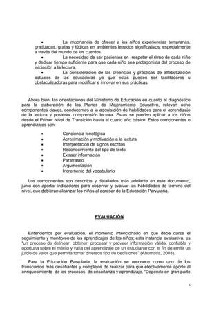  
 
5
• La importancia de ofrecer a los niños experiencias tempranas,
graduadas, gratas y lúdicas en ambientes letrados significativos; especialmente
a través del mundo de los cuentos.
• La necesidad de ser pacientes en respetar el ritmo de cada niño
y dedicar tiempo suficiente para que cada niño sea protagonista del proceso de
iniciación a la lectura.
• La consideración de las creencias y prácticas de alfabetización
actuales de las educadoras ya que estas pueden ser facilitadores u
obstaculizadoras para modificar e innovar en sus prácticas.
Ahora bien, las orientaciones del Ministerio de Educación en cuanto al diagnóstico
para la elaboración de los Planes de Mejoramiento Educativo, relevan ocho
componentes claves, conducentes a la adquisición de habilidades para el aprendizaje
de la lectura y posterior comprensión lectora. Estas se pueden aplicar a los niños
desde el Primer Nivel de Transición hasta el cuarto año básico. Estos componentes o
aprendizajes son:
• Conciencia fonológica
• Aproximación y motivación a la lectura
• Interpretación de signos escritos
• Reconocimiento del tipo de texto
• Extraer información
• Parafraseo
• Argumentación
• Incremento del vocabulario
Los componentes son descritos y detallados más adelante en este documento,
junto con aportar indicadores para observar y evaluar las habilidades de término del
nivel, que debieran alcanzar los niños al egresar de la Educación Parvularia.
EVALUACIÓN
Entendemos por evaluación, el momento intencionado en que debe darse el
seguimiento y monitoreo de los aprendizajes de los niños; esta instancia evaluativa, es
“un proceso de delinear, obtener, procesar y proveer información válida, confiable y
oportuna sobre el mérito y valía del aprendizaje de un estudiante con el fin de emitir un
juicio de valor que permita tomar diversos tipo de decisiones” (Ahumada, 2003).
Para la Educación Parvularia, la evaluación se reconoce como uno de los
transcursos más desafiantes y complejos de realizar para que efectivamente aporte al
enriquecimiento de los procesos de enseñanza y aprendizaje. “Depende en gran parte
 
