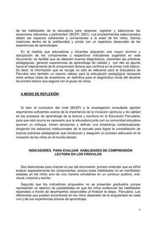  
 
6
de las habilidades de la educadora para observar, registrar y seleccionar las
situaciones relevantes y pertinentes” (BCEP, 2001). Los procedimientos seleccionados
deben ser espacios coherentes y convenientes a la edad de los niños. Siendo
instancias dentro de la cotidianidad y contar con un repertorio observable de las
experiencias de aprendizajes.
En la medida que educadoras y docentes adquieran una mayor dominio y
apropiación de los componentes y respectivos indicadores sugeridos en este
documento; es factible que se elaboren buenos diagnósticos, reorienten las prácticas
pedagógicas, generen experiencias de aprendizaje de calidad y con ello se apunte
hacia el mejoramiento de la comprensión lectora que continúa en el primer ciclo básico.
Es decir, la información que se recoge no sólo es relevante para la Educadora de
Párvulos sino también un insumo valioso para la articulación pedagógica necesaria
entre ambos ciclos de enseñanza, en definitiva para el diagnóstico inicial del docente
de primero básico que seguirá con el grupo de niños.
A MODO DE REFLEXIÓN:
Si bien el curriculum del nivel (BCEP) y la investigación consultada aportan
argumentos suficientes acerca de la importancia de la iniciación oportuna y de calidad
en los procesos de aprendizaje de la lectura y escritura en la Educación Parvularia;
para que esto ocurra es necesario que la educadora junto con su comunidad educativa
asuman un enfoque, tomen decisiones y definan una enseñanza contextualizada;
dirigiendo los esfuerzos institucionales de la escuela para lograr la consolidación de
buenas prácticas pedagógicas que conduzcan y aseguren un proceso adecuado en la
iniciación de los niños en el mundo letrado.
INDICADORES PARA EVALUAR HABILIDADES DE COMPRENSIÓN
LECTORA EN LOS PÁRVULOS
Dos distinciones para orientar el uso del documento, primero entender que es difícil
evaluar separadamente los componentes, porque estas habilidades no se manifiestan
aisladas en los niños sino de una manera simultánea en un continuo auditivo, oral,
visual, corporal y escrito.
Segundo que los indicadores propuestos no se presentan graduados porque
representan un abanico de posibilidades en que los niños evidencian las habilidades
esperadas a través de desempeños observables al finalizar la etapa Parvularia. Las
diferencias que pueden encontrarse en los niños dependen de la singularidad de cada
uno y de sus experiencias previas de aprendizaje.
 