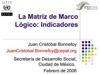 La Matriz de Marco
   Lógico: Indicadores

          Juan Cristóbal Bonnefoy
JuanCristobal.Bonnefoy@cepal.org
   Secretaría de Desarrollo Social,
               Ciudad de México,
                  Febrero de 2006
 