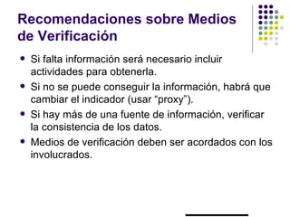 Recomendaciones sobre Medios
de Verificación
   Si falta información será necesario incluir
    actividades para obtenerla.
   Si no se puede conseguir la información, habrá que
    cambiar el indicador (usar “proxy”).
   Si hay más de una fuente de información, verificar
    la consistencia de los datos.
   Medios de verificación deben ser acordados con los
    involucrados.
 