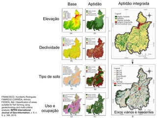 Elevação
Base Aptidão Aptidão integrada
Declividade
Tipo de solo
Uso e
ocupação Eixos viários e nascentes
FRANCISCO, Humberto Rodrigues;
FABRÍCIO CORRÊIA, Arlindo;
FEIDEN, Aldi. Classification of areas
suitable for fish farming using
geotechnology and multi-criteria
analysis. ISPRS International
Journal of Geo-Information, v. 8, n.
9, p. 394, 2019.
 