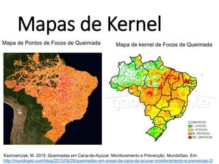 Mapas de Kernel
Mapa de Pontos de Focos de Queimada Mapa de kernel de Focos de Queimada
Kazmierczak, M. 2015. Queimadas em Cana-de-Açúcar: Monitoramento e Prevenção. MundoGeo. Em:
http://mundogeo.com/blog/2015/09/28/queimadas-em-areas-de-cana-de-acucar-monitoramento-e-prevencao-2/
 