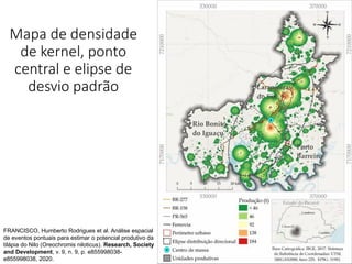 Mapa de densidade
de kernel, ponto
central e elipse de
desvio padrão
FRANCISCO, Humberto Rodrigues et al. Análise espacial
de eventos pontuais para estimar o potencial produtivo da
tilápia do Nilo (Oreochromis niloticus). Research, Society
and Development, v. 9, n. 9, p. e855998038-
e855998038, 2020.
 