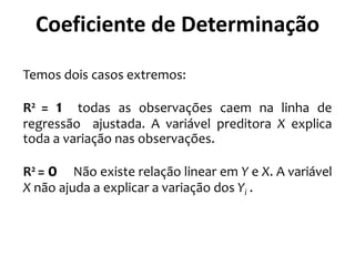 Temos dois casos extremos:
R2 = 1 todas as observações caem na linha de
regressão ajustada. A variável preditora X explica
toda a variação nas observações.
R2 = 0 Não existe relação linear em Y e X. A variável
X não ajuda a explicar a variação dos Yi .
Coeficiente de Determinação
 