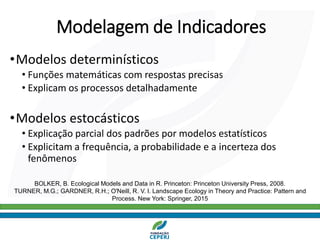 Modelagem de Indicadores
•Modelos determinísticos
• Funções matemáticas com respostas precisas
• Explicam os processos detalhadamente
•Modelos estocásticos
• Explicação parcial dos padrões por modelos estatísticos
• Explicitam a frequência, a probabilidade e a incerteza dos
fenômenos
BOLKER, B. Ecological Models and Data in R. Princeton: Princeton University Press, 2008.
TURNER, M.G.; GARDNER, R.H.; O'Neill, R. V. l. Landscape Ecology in Theory and Practice: Pattern and
Process. New York: Springer, 2015
 