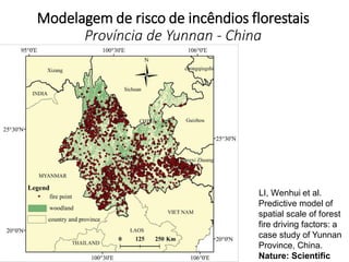 Modelagem de risco de incêndios florestais
Província de Yunnan - China
LI, Wenhui et al.
Predictive model of
spatial scale of forest
fire driving factors: a
case study of Yunnan
Province, China.
Nature: Scientific
 