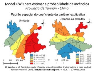 Model GWR para estimar a probabilidade de incêndios
Província de Yunnan - China
Umidade
Distância às estradas
Padrão espacial do coeficiente da variável explicativa
LI, Wenhui et al. Predictive model of spatial scale of forest fire driving factors: a case study of
Yunnan Province, China. Nature: Scientific reports, v. 12, n. 1, p. 19029, 2022.
 