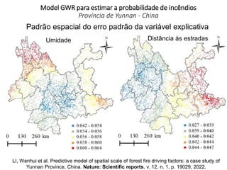Model GWR para estimar a probabilidade de incêndios
Província de Yunnan - China
Padrão espacial do erro padrão da variável explicativa
Umidade Distância às estradas
LI, Wenhui et al. Predictive model of spatial scale of forest fire driving factors: a case study of
Yunnan Province, China. Nature: Scientific reports, v. 12, n. 1, p. 19029, 2022.
 
