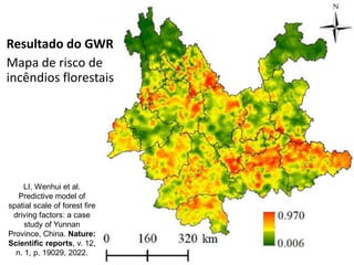 Resultado do GWR
Mapa de risco de
incêndios florestais
LI, Wenhui et al.
Predictive model of
spatial scale of forest fire
driving factors: a case
study of Yunnan
Province, China. Nature:
Scientific reports, v. 12,
n. 1, p. 19029, 2022.
 
