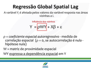 A variável Yi é afetada pelos valores da variável resposta nas áreas
vizinhas a i.
Y = WY + X + 
 = coeficiente espacial autoregressivo - medida de
correlação espacial ( = 0, se autocorrelação é nula -
hipótese nula)
W = matriz de proximidade espacial
WY expressa a dependência espacial em Y
Regressão Global Spatial Lag
Influência dos vizinhos
 