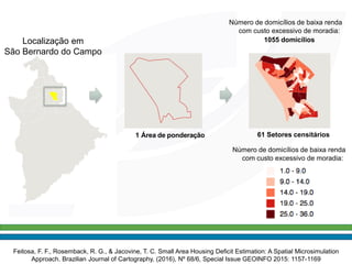 1 Área de ponderação
Número de domicílios de baixa renda
com custo excessivo de moradia:
1055 domicílios
61 Setores censitários
Número de domicílios de baixa renda
com custo excessivo de moradia:
Localização em
São Bernardo do Campo
Feitosa, F. F., Rosemback, R. G., & Jacovine, T. C. Small Area Housing Deficit Estimation: A Spatial Microsimulation
Approach. Brazilian Journal of Cartography, (2016), Nº 68/6, Special Issue GEOINFO 2015: 1157-1169
 