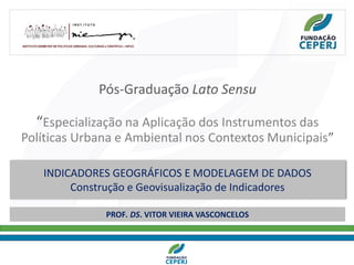 Pós-Graduação Lato Sensu
“Especialização na Aplicação dos Instrumentos das
Políticas Urbana e Ambiental nos Contextos Municipais”
Profa. Denise Vogel
INDICADORES GEOGRÁFICOS E MODELAGEM DE DADOS
Construção e Geovisualização de Indicadores
PROF. DS. VITOR VIEIRA VASCONCELOS
 