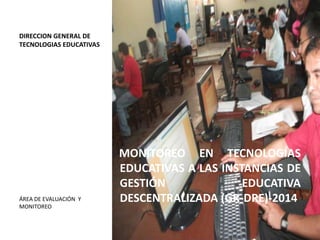 DIRECCION GENERAL DE
TECNOLOGIAS EDUCATIVAS

ÁREA DE EVALUACIÓN Y
MONITOREO

MONITOREO EN TECNOLOGÍAS
EDUCATIVAS A LAS INSTANCIAS DE
GESTIÓN
EDUCATIVA
DESCENTRALIZADA (GR-DRE)-2014

 