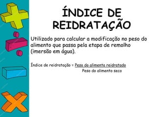 ÍNDICE DE
REIDRATAÇÃO
Utilizado para calcular a modificação no peso do
alimento que passa pela etapa de remolho
(imersão em água).
Índice de reidratação = Peso do alimento reidratado
Peso do alimento seco
 