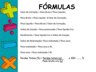 FÓRMULAS
Fator de Correção = Peso Bruto / Peso Líquido;
Peso Bruto = Peso Líquido X Fator de Correção;
Peso Líquido = Peso Bruto / Fator de Correção;
Índice de Cocção = Peso processado / Peso líquido Cru;
Rendimento = Peso líquido Cru x Índice de Cocção;
Índice de Reidratação= Peso reidratado / Peso seco;
Peso reidratado = Peso seco x IR;
Peso seco = Peso reidratado / IR;
Perdas Totais (%) = Perdas totais (g) x 100= .........%
Peso bruto cru (g)
 