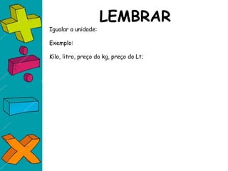 LEMBRAR
Igualar a unidade:
Exemplo:
Kilo, litro, preço do kg, preço do Lt;
 