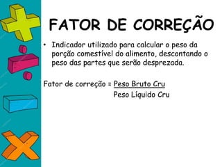 FATOR DE CORREÇÃO
• Indicador utilizado para calcular o peso da
porção comestível do alimento, descontando o
peso das partes que serão desprezada.
Fator de correção = Peso Bruto Cru
Peso Líquido Cru
 