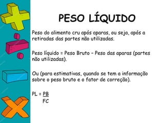 PESO LÍQUIDO
Peso do alimento cru após aparas, ou seja, após a
retiradas das partes não utilizadas.
Peso líquido = Peso Bruto – Peso das aparas (partes
não utilizadas).
Ou (para estimativas, quando se tem a informação
sobre o peso bruto e o fator de correção).
PL = PB
FC
 