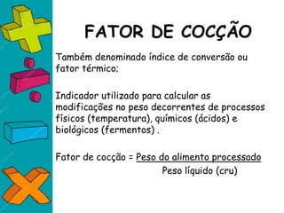 FATOR DE COCÇÃO
Também denominado índice de conversão ou
fator térmico;
Indicador utilizado para calcular as
modificações no peso decorrentes de processos
físicos (temperatura), químicos (ácidos) e
biológicos (fermentos) .
Fator de cocção = Peso do alimento processado
Peso líquido (cru)
 