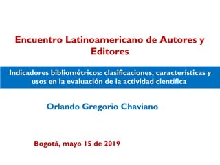 Orlando Gregorio Chaviano
Indicadores bibliométricos: clasificaciones, características y
usos en la evaluación de la actividad científica
Encuentro Latinoamericano de Autores y
Editores
Bogotá, mayo 15 de 2019
 