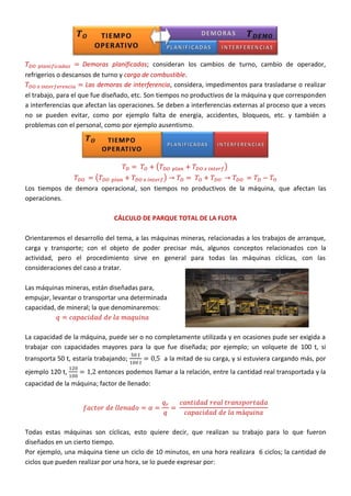 Demoras planificadas; consideran los cambios de turno, cambio de operador,
refrigerios o descansos de turno y carga de combustible.
Las demoras de interferencia, considera, impedimentos para trasladarse o realizar
el trabajo, para el que fue diseñado, etc. Son tiempos no productivos de la máquina y que corresponden
a interferencias que afectan las operaciones. Se deben a interferencias externas al proceso que a veces
no se pueden evitar, como por ejemplo falta de energía, accidentes, bloqueos, etc. y también a
problemas con el personal, como por ejemplo ausentismo.
( )
( )
Los tiempos de demora operacional, son tiempos no productivos de la máquina, que afectan las
operaciones.
CÁLCULO DE PARQUE TOTAL DE LA FLOTA
Orientaremos el desarrollo del tema, a las máquinas mineras, relacionadas a los trabajos de arranque,
carga y transporte; con el objeto de poder precisar más, algunos conceptos relacionados con la
actividad, pero el procedimiento sirve en general para todas las máquinas cíclicas, con las
consideraciones del caso a tratar.
Las máquinas mineras, están diseñadas para,
empujar, levantar o transportar una determinada
capacidad, de mineral; la que denominaremos:
La capacidad de la máquina, puede ser o no completamente utilizada y en ocasiones pude ser exigida a
trabajar con capacidades mayores para la que fue diseñada; por ejemplo; un volquete de 100 t, si
transporta 50 t, estaría trabajando; a la mitad de su carga, y si estuviera cargando más, por
ejemplo 120 t, entonces podemos llamar a la relación, entre la cantidad real transportada y la
capacidad de la máquina; factor de llenado:
Todas estas máquinas son cíclicas, esto quiere decir, que realizan su trabajo para lo que fueron
diseñados en un cierto tiempo.
Por ejemplo, una máquina tiene un ciclo de 10 minutos, en una hora realizara 6 ciclos; la cantidad de
ciclos que pueden realizar por una hora, se lo puede expresar por:
 