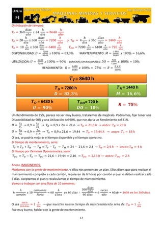 17
Distribución de tiempos:
DISPONIBILIDAD: MANTENIMIENTO:
UTILIZACION: DEMORAS OPERACIONALES:
RENDIMIENTO:
Un Rendimiento de 75%, parece no ser muy bueno, trataremos de mejóralo. Podríamos, fijar tener una
Disponibilidad de 90% y una Utilización del 90%, que nos daría un Rendimiento del 81%.
O sea, se podría mejorar el tiempo disponible y el tiempo operativo.
El tiempo de mantenimiento, seria:
El tiempo por Demoras Operacionales, seria:
Ahora, IMAGINEMOS.
Hablamos con la gente de mantenimiento, y ellos nos presentan un plan. Ellos dicen que para realizar el
mantenimiento completo a cada camión, requieren de 6 horas por camión y que lo deben realizar cada
6 días. Aceptamos el plan y recalculamos el tiempo de mantenimiento.
Vamos a trabajar con una flota de 10 camiones.
O sea
Fue muy bueno, hablar con la gente de mantenimiento.
 