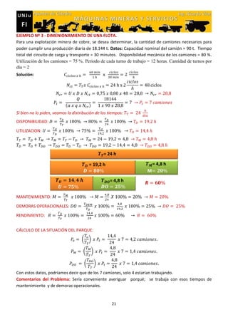 21
EJEMPLO Nº 3 - DIMENIONAMIENTO DE UNA FLOTA.
Para una explotación minera de cobre, se desea determinar, la cantidad de camiones necesarios para
poder cumplir una producción diaria de 18.144 t. Datos: Capacidad nominal del camión = 90 t. Tiempo
total del circuito de carga y transporte = 30 minutos. Disponibilidad mecánica de los camiones = 80 %.
Utilización de los camiones = 75 %. Periodo de cada turno de trabajo = 12 horas. Cantidad de turnos por
día = 2
Solución:
( )
Si bien no lo piden, veamos la distribución de los tiempos:
DISPONIBILIDAD:
UTILIZACION:
MANTENIMIENTO:
DEMORAS OPERACIONALES:
RENDIMIENTO:
CÁLCULO DE LA SITUACIÓN DEL PARQUE:
( )
( )
( )
Con estos datos, podríamos decir que de los 7 camiones, solo 4 estarían trabajando.
Comentarios del Problema: Sería conveniente averiguar porqué; se trabaja con esos tiempos de
mantenimiento y de demoras operacionales.
 