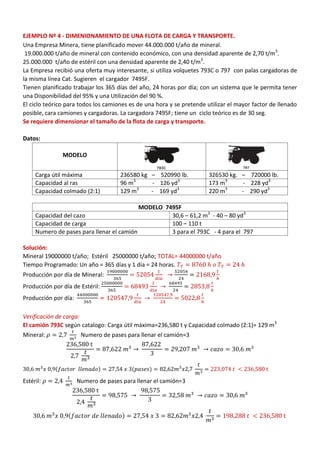 EJEMPLO Nº 4 - DIMENIONAMIENTO DE UNA FLOTA DE CARGA Y TRANSPORTE.
Una Empresa Minera, tiene planificado mover 44.000.000 t/año de mineral.
19.000.000 t/año de mineral con contenido económico, con una densidad aparente de 2,70 t/m3
.
25.000.000 t/año de estéril con una densidad aparente de 2,40 t/m3
.
La Empresa recibió una oferta muy interesante, si utiliza volquetes 793C o 797 con palas cargadoras de
la misma línea Cat. Sugieren el cargador 7495F.
Tienen planificado trabajar los 365 días del año, 24 horas por día; con un sistema que le permita tener
una Disponibilidad del 95% y una Utilización del 90 %.
El ciclo teórico para todos los camiones es de una hora y se pretende utilizar el mayor factor de llenado
posible, cara camiones y cargadoras. La cargadora 7495F; tiene un ciclo teórico es de 30 seg.
Se requiere dimensionar el tamaño de la flota de carga y transporte.
Datos:
MODELO
Carga útil máxima 236580 kg – 520990 lb. 326530 kg. – 720000 lb.
Capacidad al ras 96 m3
- 126 yd3
173 m3
- 228 yd3
Capacidad colmado (2:1) 129 m3
- 169 yd3
220 m3
- 290 yd3
MODELO 7495F
Capacidad del cazo 30,6 – 61,2 m3
- 40 – 80 yd3
Capacidad de carga 100 – 110 t
Numero de pases para llenar el camión 3 para el 793C - 4 para el 797
Solución:
Mineral 19000000 t/año; Estéril 25000000 t/año; TOTAL= 44000000 t/año
Tiempo Programado: Un año = 365 días y 1 día = 24 horas.
Producción por día de Mineral:
Producción por día de Estéril:
Producción por día:
Verificación de carga:
El camión 793C según catalogo: Carga útil máxima=236,580 t y Capacidad colmado (2:1)= 129 m3
Mineral: Numero de pases para llenar el camión=3
( ) ( )
Estéril: Numero de pases para llenar el camión=3
( )
 
