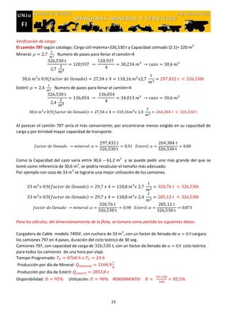 23
Verificación de carga:
El camión 797 según catalogo: Carga útil máxima=326,530 t y Capacidad colmado (2:1)= 220 m3
Mineral: Numero de pases para llenar el camión=4
( )
Estéril: Numero de pases para llenar el camión=4
( )
Al parecer el camión 797 sería el más conveniente; por encontrarse menos exigido en su capacidad de
carga y por brindad mayor capacidad de transporte.
Como la Capacidad del cazo varía entre 30,6 – 61,2 m3
y se puede pedir uno más grande del que se
tomó como referencia de 30,6 m3
, se podría recalcular el tamaño más adecuado:
Por ejemplo con cazo de 33 m3
se lograría una mejor utilización de los camiones.
( )
( )
Para los cálculos, del dimensionamiento de la flota, se tomara como partida los siguientes datos:
Cargadora de Cable modelo 7495F, con cuchara de 33 m3
, con un factor de llenado de cargara
los camiones 797 en 4 pases, duración del ciclo teórico de 30 seg.
Camiones 797, con capacidad de carga de , con un factor de llenado de ciclo teórico
para todos los camiones de una hora por viaje.
Tiempo Programado:
Producción por día de Mineral:
Producción por día de Estéril:
Disponibilidad: Utilización: RENDIMIENTO:
 