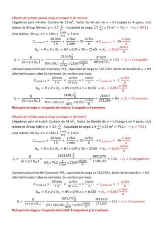 Cálculos de la flota para la carga y transporte de mineral:
Cargadores para mineral: Cuchara de 33 m3
, factor de llenado de cargara en 4 pases, ciclo
teórico de 30 seg. Mineral: Capacidad de carga:
Ciclo teórico:
( )
Camiones para el mineral: Camiones 797, capacidad de carga de , factor de llenado de
ciclo teórico para todos los camiones de una hora por viaje.
( )
Flota para la carga y transporte de mineral: 1 cargador y 9 camiones.
Cálculos de la flota para la carga y transporte del estéril:
Cargadores para el estéril: Cuchara de 33 m3
, factor de llenado de cargara en 4 pases, ciclo
teórico de 30 seg. Estéril: Capacidad de carga:
Ciclo teórico:
( )
Camiones para el estéril: Camiones 797, capacidad de carga de , factor de llenado de
ciclo teórico para todos los camiones de una hora por viaje.
( )
Flota para la carga y transporte del estéril: 2 cargadores y 11 camiones.
 