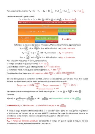 Tiempo de Mantenimiento:
Tiempo de Demoras Operacionales:
Cálculo de la situación del parque (Operación, Mantención y Demoras Operacionales)
( )
( )
( )
Para calcular la frecuencia de salida, consideremos:
El tiempo operativo de que disponemos,
La cantidad de colectivos, que están operando:
El número de viajes, reales que se realizaría por día:
Entonces el total de viajes seria:
Del total de viajes que se realizarían, la mitad, salen de San Salvador de Jujuy y la otra mitad de la ciudad
de Salta; entonces la cantidad de viajes que saldrían de una terminal seria de:
Y el tiempo que se dispone para realizar, todos estos viajes es:
Entonces:
( )
1ª Respuesta:
Al inicio, la carga de combustible del colectivo se lo considero como parte del ciclo, pero si respetamos
la distribución de tiempos de las Normas ASARCO, estudiada, la carga de combustible debería ser
considerada como demoras operacionales planificadas; veamos esta corrección:
Recordemos que:
Tiempo de demoras operativas; corresponde al tiempo en que el equipo o maquina no está
realizando su función, debido básicamente a dos causas:
 