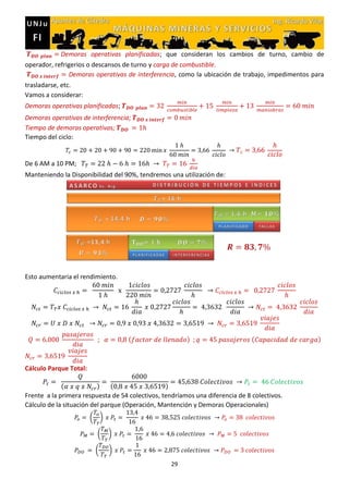 29
Demoras operativas planificadas; que consideran los cambios de turno, cambio de
operador, refrigerios o descansos de turno y carga de combustible.
Demoras operativas de interferencia, como la ubicación de trabajo, impedimentos para
trasladarse, etc.
Vamos a considerar:
Demoras operativas planificadas;
Demoras operativas de interferencia;
Tiempo de demoras operativas;
Tiempo del ciclo:
De 6 AM a 10 PM;
Manteniendo la Disponibilidad del 90%, tendremos una utilización de:
Esto aumentaria el rendimiento.
( ) ( )
Cálculo Parque Total:
( ) ( )
Frente a la primera respuesta de 54 colectivos, tendríamos una diferencia de 8 colectivos.
Cálculo de la situación del parque (Operación, Mantención y Demoras Operacionales)
( )
( )
( )
 