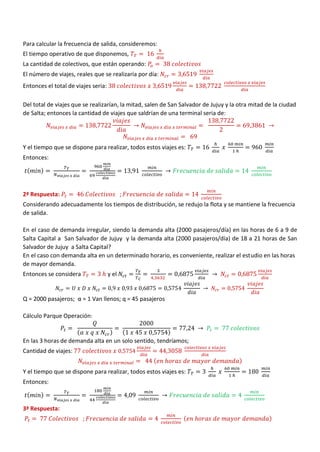 Para calcular la frecuencia de salida, consideremos:
El tiempo operativo de que disponemos,
La cantidad de colectivos, que están operando:
El número de viajes, reales que se realizaría por día:
Entonces el total de viajes seria:
Del total de viajes que se realizarían, la mitad, salen de San Salvador de Jujuy y la otra mitad de la ciudad
de Salta; entonces la cantidad de viajes que saldrían de una terminal seria de:
Y el tiempo que se dispone para realizar, todos estos viajes es:
Entonces:
( )
2ª Respuesta:
Considerando adecuadamente los tiempos de distribución, se redujo la flota y se mantiene la frecuencia
de salida.
En el caso de demanda irregular, siendo la demanda alta (2000 pasajeros/día) en las horas de 6 a 9 de
Salta Capital a San Salvador de Jujuy y la demanda alta (2000 pasajeros/día) de 18 a 21 horas de San
Salvador de Jujuy a Salta Capital?
En el caso con demanda alta en un determinado horario, es conveniente, realizar el estudio en las horas
de mayor demanda.
Entonces se considera y el
Q = 2000 pasajeros; α = 1 Van llenos; q = 45 pasajeros
Cálculo Parque Operación:
( ) ( )
En las 3 horas de demanda alta en un solo sentido, tendríamos;
Cantidad de viajes:
( )
Y el tiempo que se dispone para realizar, todos estos viajes es:
Entonces:
( )
3ª Respuesta:
( )
 