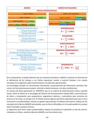 ASARCO ASARCO ACTUALIZADO
INDICES OPERACIONALES.
DISPONIBILIDAD:
UTILIZACION:
MANTENIMIENTO:
DEMORAS OPERACIONALES:
DO
( ) RENDIMIENTO:
De la comparativa, se puede observar que era necesario actualizar y redefinir o precisar los términos de
la distribución de los tiempos y sus índices operativos, acorde a nuestros tiempos y los nuevos
conceptos en la ingeniería sobre mantenimiento y las demoras operacionales.
Las tecnologías actuales en comunicación información y procesamiento de información, permiten hoy
contar con herramientas para evaluar, controlar y diseñar procesos, con altos rendimientos.
Un sistema de última generación es: DISPATCH, que es un sistema de administración minera a grande
escala, utiliza lo último en la tecnología del Sistema de Posicionamiento Global (GPS), comunicaciones
de datos y computación para proporcionar asignaciones óptimas y automáticas para camiones de
acarreo en las minas, en tiempo real. El sistema provee algunos elementos adicionales para que la mina
incremente su productividad y reduzca sus gastos operacionales. El software del sistema, trabaja con los
conceptos de la Norma ASARCO actualizados, que no fueron difundidos en el mundo académico, porque
están orientados a prestar servicios.
La ingeniería, para tener mayor productividad y mejorar los procesos en operación se vale de normas,
indicadores e índices, siendo las Normas ASARCO, una herramienta más.
FIN
 