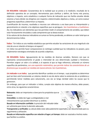EN RESUMEN: Indicador: Característica de la realidad que se presta a la medición; resultado de la
definición operativa de un concepto. Herramientas para clarificar y definir, de forma más precisa,
objetivos e impacto, serie estadística o cualquier forma de indicación que nos facilita estudiar dónde
estamos y hacia dónde nos dirigimos con respecto a determinados objetivos y metas, así como evaluar
programas específicos y determinar su impacto.
Cuantificación de insumos, resultados o recursos con referencia a una base para su interpretación y
generalmente en relación a los objetivos específicos que se persiguen. Son Cuantitativos y Cualitativos.
Así, los indicadores son elementos que nos permiten medir el comportamiento de variables, que deben
estar forzosamente vinculados a cada componente que se desea evaluar.
Si los valores de los diversos indicadores se suman en forma ponderada, se obtiene un valor total que se
denominaremos índice.
Índice: “Un índice es una medida estadística que permite estudiar las variaciones de una magnitud o de
más de una en relación al tiempo o al espacio”.
Un índice nos permite hacer comparaciones (o rankings) cualidad que los indicadores no poseen, para
implementar estrategias orientadas de acuerdo a objetivos.
EN RESUMEN: Índice. Agrupamiento de las medidas de diversas variables. Número con que se
representa convencionalmente el grado o intensidad de una determinada cualidad o fenómeno.
Permiten asignar un valor a la calidad, o al aspecto al que se haga referencia, utilizando un número
específico de parámetros, son una expresión matemática, que permite indicar las características de un
fenómeno que no pueden ser medidas de manera directa. Son Cuantitativos.
Un indicador o un índice; que permite identificar cambios en el tiempo; cuyo propósito es determinar
qué tan bien está funcionando un sistema; dando la voz de alerta sobre la existencia de un problema y
permitiendo tomar medidas para solucionarlo, una vez se tenga claridad sobre las causas que lo
generaron.
Sin embargo, para que un indicador o índice, cumpla este objetivo de manera efectiva, debe poseer,
entre otras, las siguientes características:
Relevante: debe ser importante o clave para los propósitos que se
buscan.
Entendible: no debe dar lugar a ambigüedades o mal
interpretaciones que puedan desvirtuar su análisis.
Basado en información confiable: la precisión del indicador debe
ser suficiente para tomar la decisión adecuada.
Transparente y verificable: su cálculo debe estar adecuadamente soportado y ser documentado para su
seguimiento y utilización.
Basado en información específica con relación al lugar y el tiempo: debe ser asociado a hechos reales
que faciliten su análisis.
 