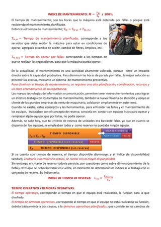INDICE DE MANTENIMIENTO:
El tiempo de mantenimiento; son las horas que la máquina está detenida por fallas o porque está
recibiendo el mantenimiento planificado.
Entonces el tiempo de mantenimiento;
Tiempo de mantenimiento planificado; corresponde a los
servicios que debe recibir la máquina para estar en condiciones de
operar, agregado o cambio de aceite, cambio de filtros, limpieza, etc.
Tiempo sin operar por fallas: corresponde a los tiempos en
que se realizan las reparaciones, para que la máquina pueda operar.
En la actualidad, el mantenimiento es una actividad altamente valorada, porque tiene un impacto
directo sobre la capacidad productiva. Para disminuir las horas de parada por fallas, la mejor solución es
prevenir las averías, mediante un sistema de mantenimiento preventivo.
Para disminuir el tiempo de mantenimiento, se requiere una alta planificación, coordinación, recursos y
un claro entendimiento de su importancia.
Las nuevas tecnologías de información y comunicación, permiten tener nuevas herramientas para lograr
un efectivo trabajo con los tiempos de mantenimiento, también la nueva filosofía de atención y apoyo al
cliente de las grandes empresas de venta de maquinaria, colaboran ampliamente en este tema.
Cuando no existía, estos conceptos y las herramientas, para enfrentar las fallas y el mantenimiento de
los equipos, trabajaban con el concepto de reserva; consistía en contar con equipos listos para operar y
remplazar algún equipo, que por fallas, no podía operar.
Además, se sabe hoy, que tal criterio de reserva de unidades era bastante falso, ya que en cuanto se
disponía de los equipos, se empleaban todos y como reserva no quedaba ningún equipo.
Si se cuenta con tiempo de reserva, el tiempo disponible disminuye, y el índice de disponibilidad
también, contraria a la tendencia actual, de contar con la mayor disponibilidad.
Sin embargo el criterio de reserva todavía persiste, por cuestiones como sobre dimensionamiento de la
flota y otros que se deberán tomar en cuenta, en momento de determinar los índices si se trabaja con el
concepto de reserva. Su índice seria:
INDICE DE TIEMPO DE RESERVA:
TIEMPO OPERATIVO Y DEMORAS OPERATIVAS.
El tiempo operativo, corresponde al tiempo en que el equipo está realizando, la función para la que
diseñado.
El tiempo de demoras operativas, corresponde al tiempo en que el equipo no está realizando su función,
debido básicamente a dos causas; a la demoras operativas planificadas; que consideran los cambios de
 