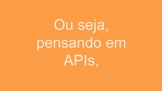 Ou seja,
pensando em
APIs,
 
