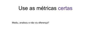 Use as métricas certas
Mediu, analisou e não viu diferença?
 