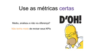 Use as métricas certas
Mediu, analisou e não viu diferença?
Não tenha medo de revisar seus KPIs
 