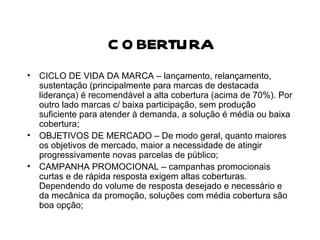 COBERTURA CICLO DE VIDA DA MARCA – lançamento, relançamento, sustentação (principalmente para marcas de destacada liderança) é recomendável a alta cobertura (acima de 70%). Por outro lado marcas c/ baixa participação, sem produção suficiente para atender à demanda, a solução é média ou baixa cobertura; OBJETIVOS DE MERCADO – De modo geral, quanto maiores os objetivos de mercado, maior a necessidade de atingir progressivamente novas parcelas de público; CAMPANHA PROMOCIONAL – campanhas promocionais curtas e de rápida resposta exigem altas coberturas. Dependendo do volume de resposta desejado e necessário e da mecânica da promoção, soluções com média cobertura são boa opção; 