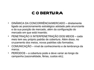 COBERTURA DINÂMICA DA CONCORRÊNCIA/MERCADO – diretamente ligado ao posicionamento estratégico adotado pelo anunciante e da sua posição de mercado, além da configuração do mercado em que está inserido; PENETRAÇÃO X INTERPENETRAÇÃO DOS MEIOS – cada meio tem seu próprio padrão de cobertura. Além disso, no cruzamento dos meios, novos padrões são formados; COMUNICAÇÃO – nível de conhecimento e de lembrança da marca; PERÍODOS – a cobertura pode e deve variar ao longo da campanha (sazonalidade, férias, custos etc); 