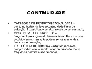 CONTINUIDADE CATEGORIA DE PRODUTO/SAZONALIDADE – consumo horizontal leva a continuidade linear ou pulsação. Sazonalidade conduz ao uso de concentrada; CICLO DE VIDA DO PRODUTO – lançamento/relançamento levam a linear. Para marcas/produtos em sustentação podem ser usadas ondas, linear e até pulsação; FREQÜÊNCIA DE COMPRA – alta freqüência de compra indica continuidade linear ou pulsação. Baixa freqüência permite o uso de ondas; 