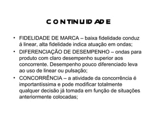 CONTINUIDADE FIDELIDADE DE MARCA – baixa fidelidade conduz á linear, alta fidelidade indica atuação em ondas; DIFERENCIAÇÃO DE DESEMPENHO – ondas para produto com claro desempenho superior aos concorrente. Desempenho pouco diferenciado leva ao uso de linear ou pulsação; CONCORRÊNCIA – a atividade da concorrência é importantíssima e pode modificar totalmente qualquer decisão já tomada em função de situações anteriormente colocadas; 