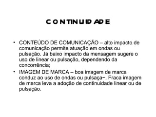 CONTINUIDADE CONTEÚDO DE COMUNICAÇÃO – alto impacto de comunicação permite atuação em ondas ou pulsação. Já baixo impacto da mensagem sugere o uso de linear ou pulsação, dependendo da concorrência; IMAGEM DE MARCA – boa imagem de marca conduz ao uso de ondas ou pulsaça~. Fraca imagem de marca leva a adoção de continuidade linear ou de pulsação. 