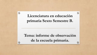 Licenciatura en educación
primaria Sexto Semestre B.
Tema: informe de observación
de la escuela primaria.
 