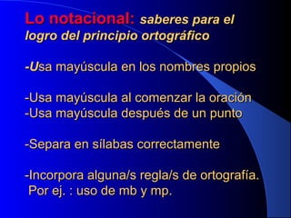 Lo notacional: saberes para el
logro del principio ortográfico
-Usa mayúscula en los nombres propios
-Usa mayúscula al comenzar la oración
-Usa mayúscula después de un punto
-Separa en sílabas correctamente
-Incorpora alguna/s regla/s de ortografía.
Por ej. : uso de mb y mp.

 