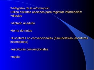 3-Registro de la información
Utiliza distintas opciones para registrar información:
+dibujos
+dictado al adulto
+toma de notas
+Escrituras no convencionales (pseudoletras, escrituras
incompletas)
+escrituras convencionales
+copia

 