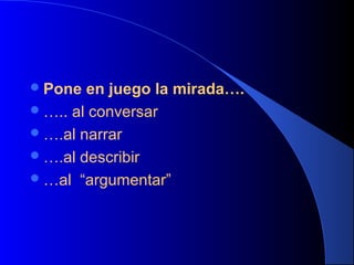  Pone

en juego la mirada….
 ….. al conversar
 ….al narrar
 ….al describir
 …al “argumentar”

 