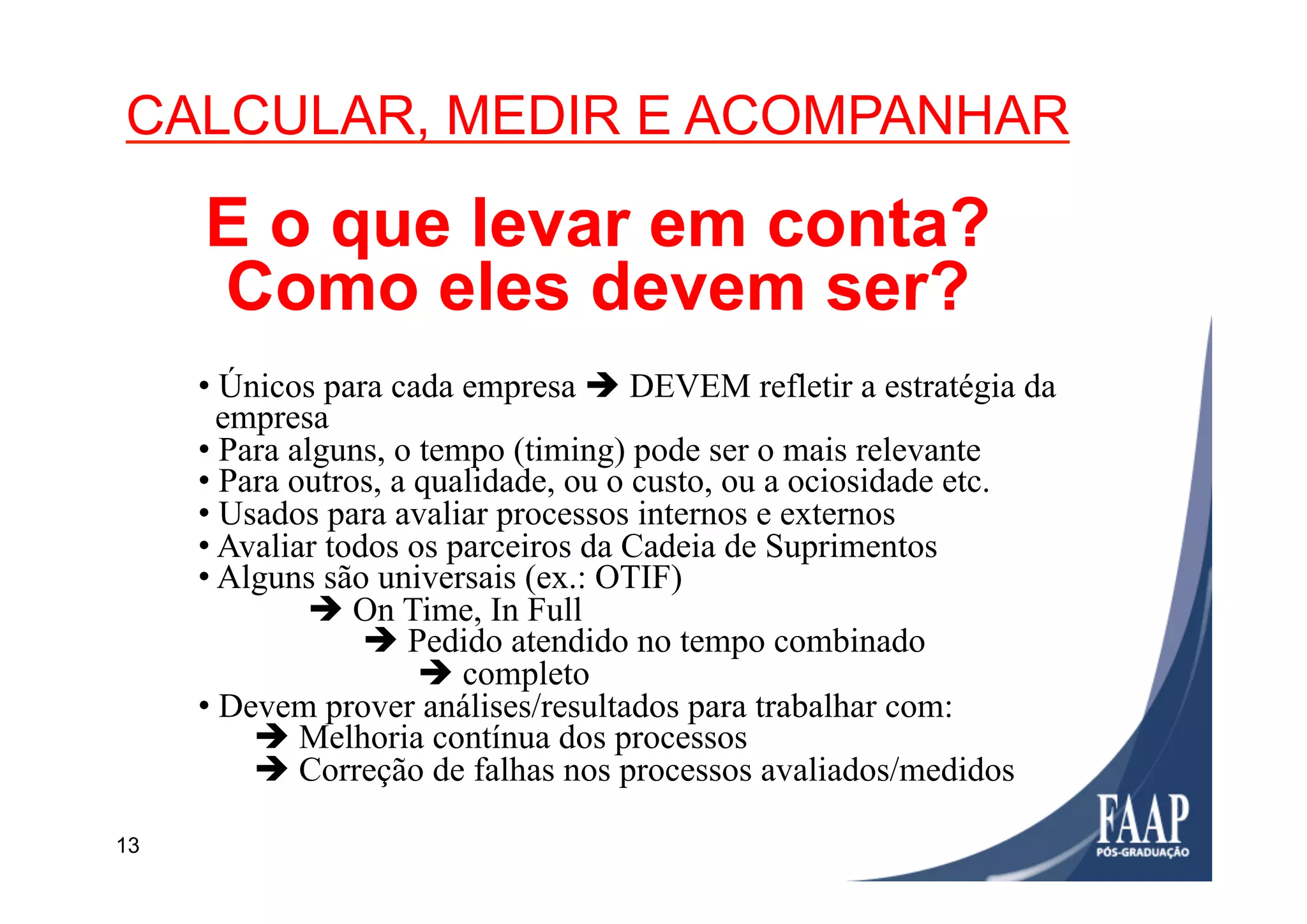 13
• Únicos para cada empresa è DEVEM refletir a estratégia da
empresa
• Para alguns, o tempo (timing) pode ser o mais relevante
• Para outros, a qualidade, ou o custo, ou a ociosidade etc.
• Usados para avaliar processos internos e externos
• Avaliar todos os parceiros da Cadeia de Suprimentos
• Alguns são universais (ex.: OTIF)
è On Time, In Full
è Pedido atendido no tempo combinado
è completo
• Devem prover análises/resultados para trabalhar com:
è Melhoria contínua dos processos
è Correção de falhas nos processos avaliados/medidos
CALCULAR, MEDIR E ACOMPANHAR
E o que levar em conta?
Como eles devem ser?
 