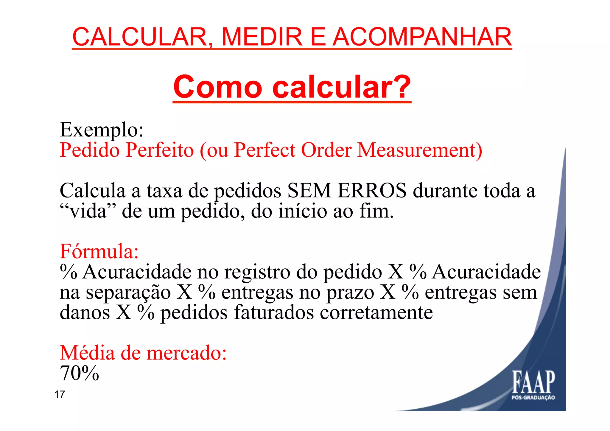 17
CALCULAR, MEDIR E ACOMPANHAR
Como calcular?
Exemplo:
Pedido Perfeito (ou Perfect Order Measurement)
Calcula a taxa de pedidos SEM ERROS durante toda a
“vida” de um pedido, do início ao fim.
Fórmula:
% Acuracidade no registro do pedido X % Acuracidade
na separação X % entregas no prazo X % entregas sem
danos X % pedidos faturados corretamente
Média de mercado:
70%
 